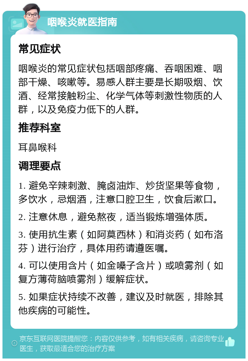 咽喉炎就医指南 常见症状 咽喉炎的常见症状包括咽部疼痛、吞咽困难、咽部干燥、咳嗽等。易感人群主要是长期吸烟、饮酒、经常接触粉尘、化学气体等刺激性物质的人群，以及免疫力低下的人群。 推荐科室 耳鼻喉科 调理要点 1. 避免辛辣刺激、腌卤油炸、炒货坚果等食物，多饮水，忌烟酒，注意口腔卫生，饮食后漱口。 2. 注意休息，避免熬夜，适当锻炼增强体质。 3. 使用抗生素（如阿莫西林）和消炎药（如布洛芬）进行治疗，具体用药请遵医嘱。 4. 可以使用含片（如金嗓子含片）或喷雾剂（如复方薄荷脑喷雾剂）缓解症状。 5. 如果症状持续不改善，建议及时就医，排除其他疾病的可能性。