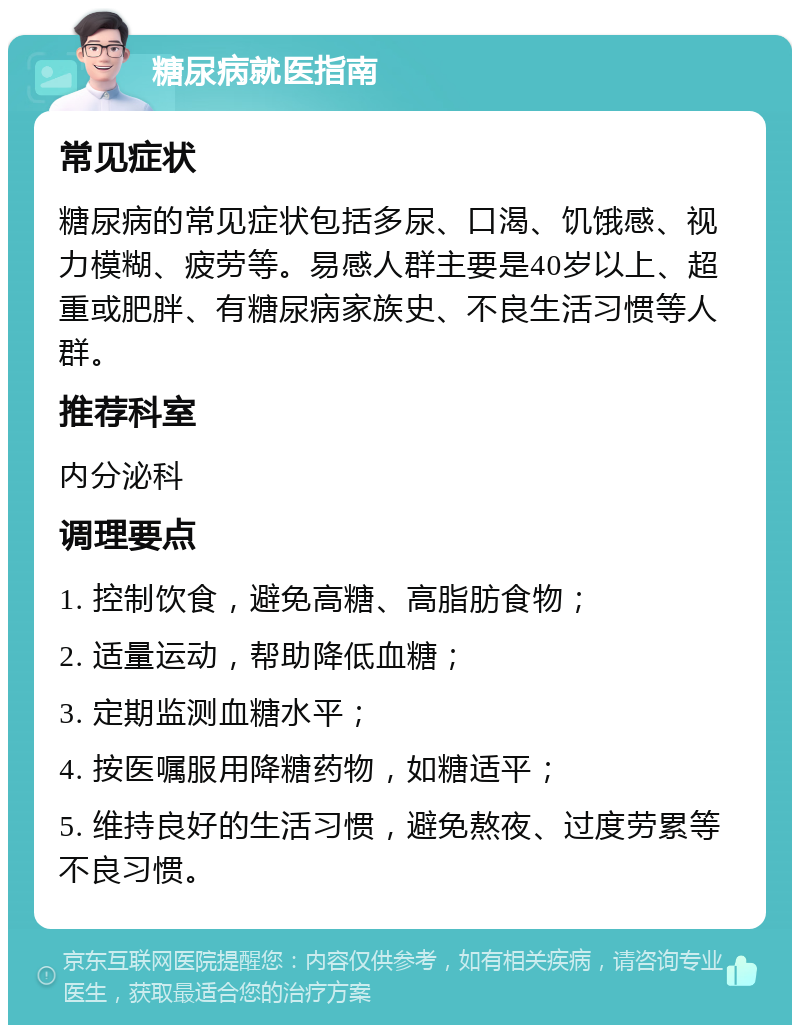 糖尿病就医指南 常见症状 糖尿病的常见症状包括多尿、口渴、饥饿感、视力模糊、疲劳等。易感人群主要是40岁以上、超重或肥胖、有糖尿病家族史、不良生活习惯等人群。 推荐科室 内分泌科 调理要点 1. 控制饮食，避免高糖、高脂肪食物； 2. 适量运动，帮助降低血糖； 3. 定期监测血糖水平； 4. 按医嘱服用降糖药物，如糖适平； 5. 维持良好的生活习惯，避免熬夜、过度劳累等不良习惯。