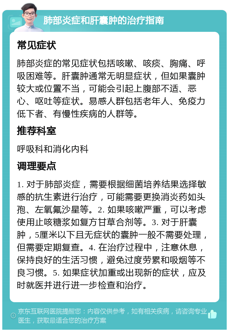 肺部炎症和肝囊肿的治疗指南 常见症状 肺部炎症的常见症状包括咳嗽、咳痰、胸痛、呼吸困难等。肝囊肿通常无明显症状，但如果囊肿较大或位置不当，可能会引起上腹部不适、恶心、呕吐等症状。易感人群包括老年人、免疫力低下者、有慢性疾病的人群等。 推荐科室 呼吸科和消化内科 调理要点 1. 对于肺部炎症，需要根据细菌培养结果选择敏感的抗生素进行治疗，可能需要更换消炎药如头孢、左氧氟沙星等。2. 如果咳嗽严重，可以考虑使用止咳糖浆如复方甘草合剂等。3. 对于肝囊肿，5厘米以下且无症状的囊肿一般不需要处理，但需要定期复查。4. 在治疗过程中，注意休息，保持良好的生活习惯，避免过度劳累和吸烟等不良习惯。5. 如果症状加重或出现新的症状，应及时就医并进行进一步检查和治疗。