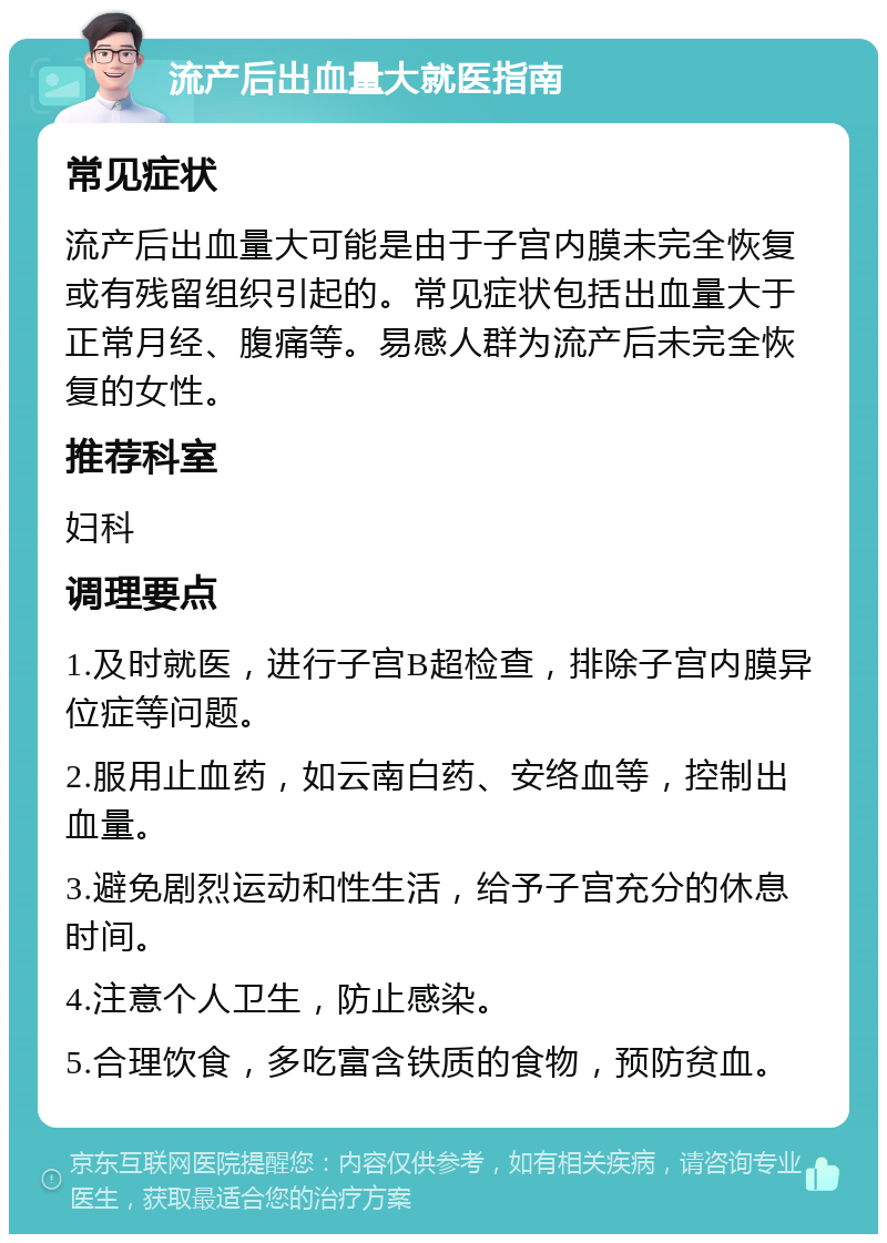 流产后出血量大就医指南 常见症状 流产后出血量大可能是由于子宫内膜未完全恢复或有残留组织引起的。常见症状包括出血量大于正常月经、腹痛等。易感人群为流产后未完全恢复的女性。 推荐科室 妇科 调理要点 1.及时就医，进行子宫B超检查，排除子宫内膜异位症等问题。 2.服用止血药，如云南白药、安络血等，控制出血量。 3.避免剧烈运动和性生活，给予子宫充分的休息时间。 4.注意个人卫生，防止感染。 5.合理饮食，多吃富含铁质的食物，预防贫血。