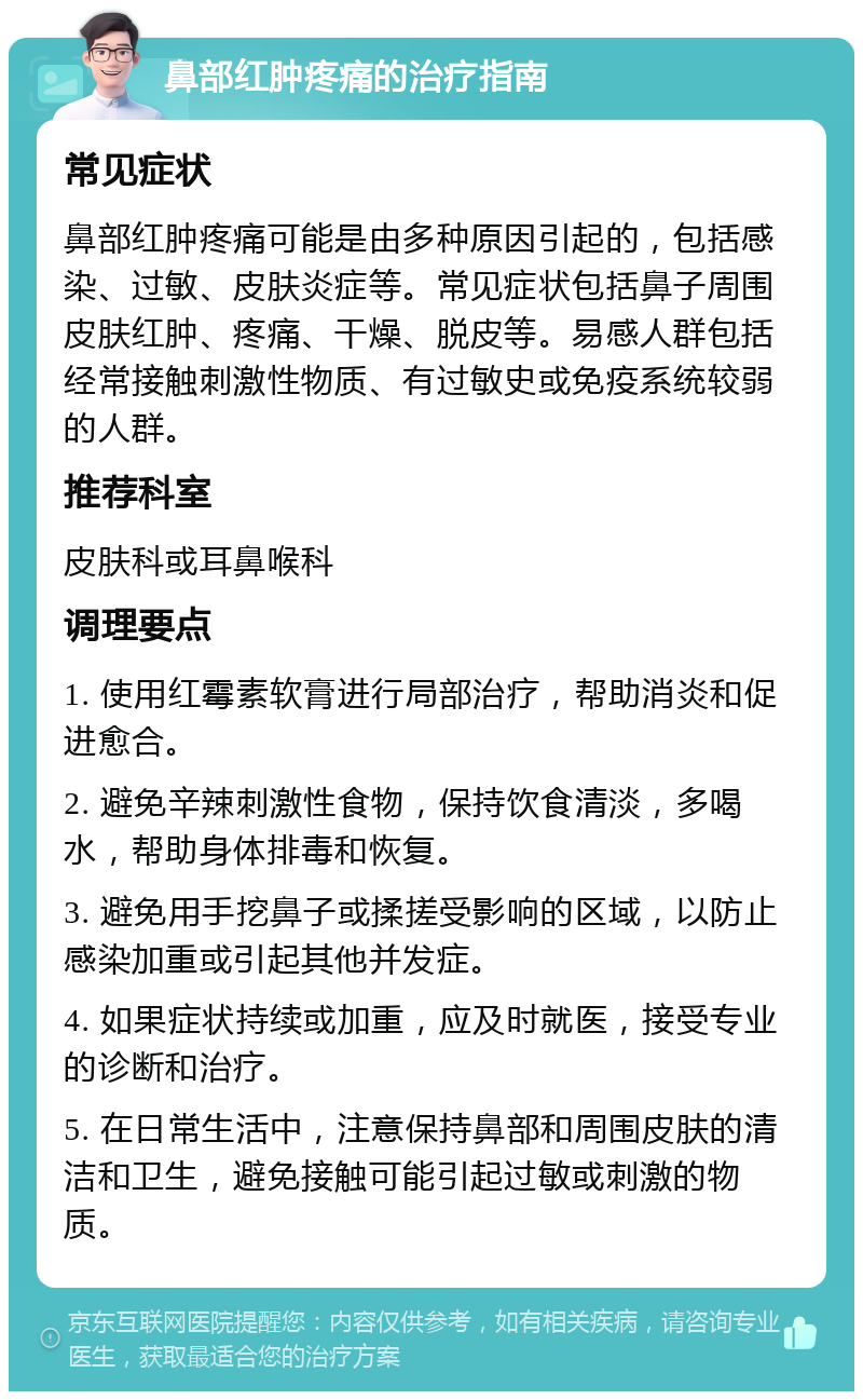 鼻部红肿疼痛的治疗指南 常见症状 鼻部红肿疼痛可能是由多种原因引起的，包括感染、过敏、皮肤炎症等。常见症状包括鼻子周围皮肤红肿、疼痛、干燥、脱皮等。易感人群包括经常接触刺激性物质、有过敏史或免疫系统较弱的人群。 推荐科室 皮肤科或耳鼻喉科 调理要点 1. 使用红霉素软膏进行局部治疗，帮助消炎和促进愈合。 2. 避免辛辣刺激性食物，保持饮食清淡，多喝水，帮助身体排毒和恢复。 3. 避免用手挖鼻子或揉搓受影响的区域，以防止感染加重或引起其他并发症。 4. 如果症状持续或加重，应及时就医，接受专业的诊断和治疗。 5. 在日常生活中，注意保持鼻部和周围皮肤的清洁和卫生，避免接触可能引起过敏或刺激的物质。