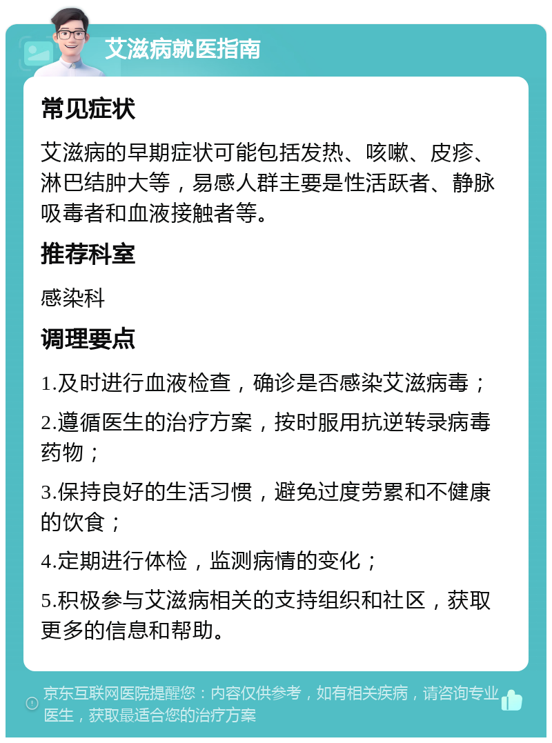 艾滋病就医指南 常见症状 艾滋病的早期症状可能包括发热、咳嗽、皮疹、淋巴结肿大等，易感人群主要是性活跃者、静脉吸毒者和血液接触者等。 推荐科室 感染科 调理要点 1.及时进行血液检查，确诊是否感染艾滋病毒； 2.遵循医生的治疗方案，按时服用抗逆转录病毒药物； 3.保持良好的生活习惯，避免过度劳累和不健康的饮食； 4.定期进行体检，监测病情的变化； 5.积极参与艾滋病相关的支持组织和社区，获取更多的信息和帮助。