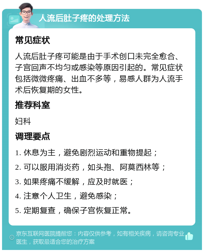 人流后肚子疼的处理方法 常见症状 人流后肚子疼可能是由于手术创口未完全愈合、子宫回声不均匀或感染等原因引起的。常见症状包括微微疼痛、出血不多等，易感人群为人流手术后恢复期的女性。 推荐科室 妇科 调理要点 1. 休息为主，避免剧烈运动和重物提起； 2. 可以服用消炎药，如头孢、阿莫西林等； 3. 如果疼痛不缓解，应及时就医； 4. 注意个人卫生，避免感染； 5. 定期复查，确保子宫恢复正常。