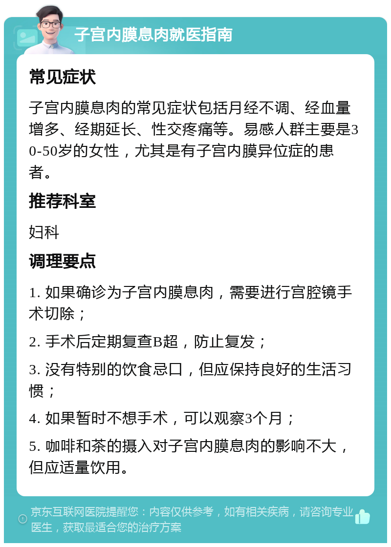 子宫内膜息肉就医指南 常见症状 子宫内膜息肉的常见症状包括月经不调、经血量增多、经期延长、性交疼痛等。易感人群主要是30-50岁的女性，尤其是有子宫内膜异位症的患者。 推荐科室 妇科 调理要点 1. 如果确诊为子宫内膜息肉，需要进行宫腔镜手术切除； 2. 手术后定期复查B超，防止复发； 3. 没有特别的饮食忌口，但应保持良好的生活习惯； 4. 如果暂时不想手术，可以观察3个月； 5. 咖啡和茶的摄入对子宫内膜息肉的影响不大，但应适量饮用。