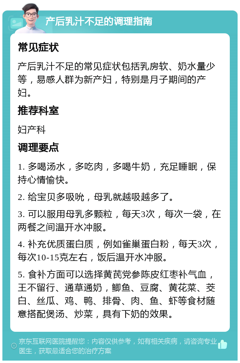 产后乳汁不足的调理指南 常见症状 产后乳汁不足的常见症状包括乳房软、奶水量少等，易感人群为新产妇，特别是月子期间的产妇。 推荐科室 妇产科 调理要点 1. 多喝汤水，多吃肉，多喝牛奶，充足睡眠，保持心情愉快。 2. 给宝贝多吸吮，母乳就越吸越多了。 3. 可以服用母乳多颗粒，每天3次，每次一袋，在两餐之间温开水冲服。 4. 补充优质蛋白质，例如雀巢蛋白粉，每天3次，每次10-15克左右，饭后温开水冲服。 5. 食补方面可以选择黄芪党参陈皮红枣补气血，王不留行、通草通奶，鲫鱼、豆腐、黄花菜、茭白、丝瓜、鸡、鸭、排骨、肉、鱼、虾等食材随意搭配煲汤、炒菜，具有下奶的效果。