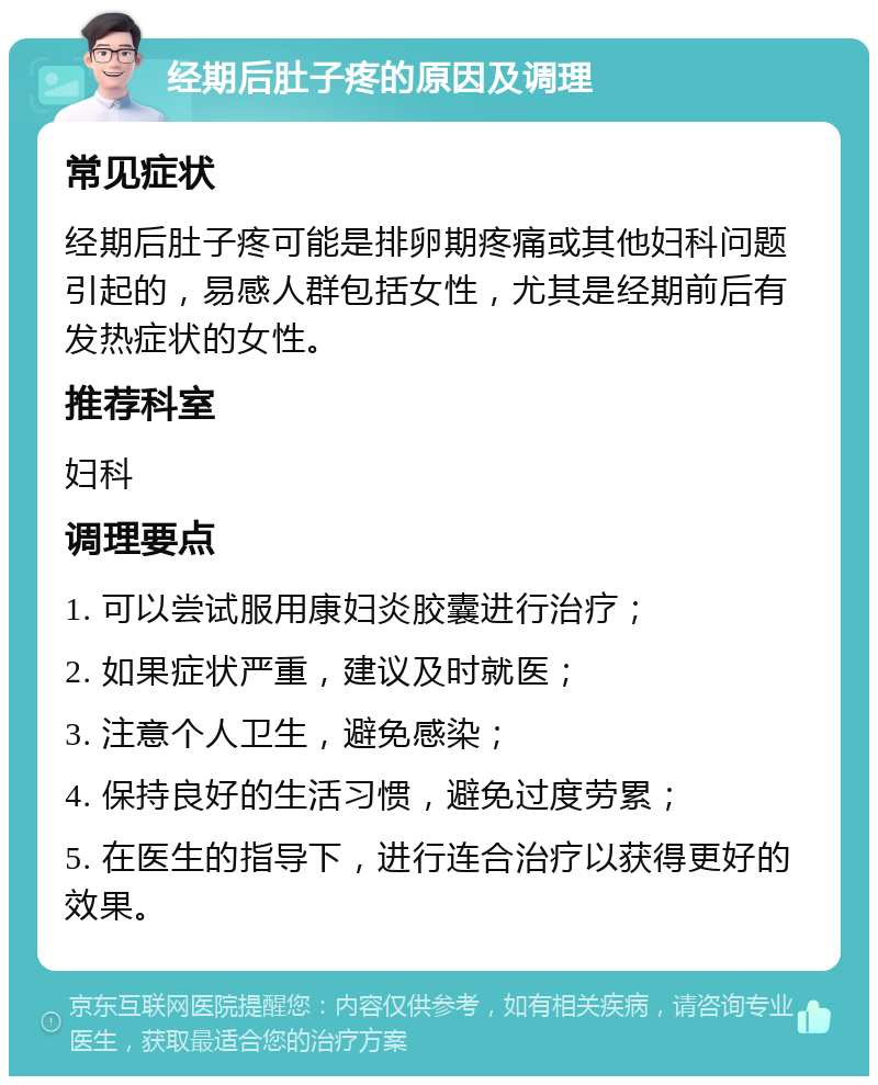 经期后肚子疼的原因及调理 常见症状 经期后肚子疼可能是排卵期疼痛或其他妇科问题引起的，易感人群包括女性，尤其是经期前后有发热症状的女性。 推荐科室 妇科 调理要点 1. 可以尝试服用康妇炎胶囊进行治疗； 2. 如果症状严重，建议及时就医； 3. 注意个人卫生，避免感染； 4. 保持良好的生活习惯，避免过度劳累； 5. 在医生的指导下，进行连合治疗以获得更好的效果。