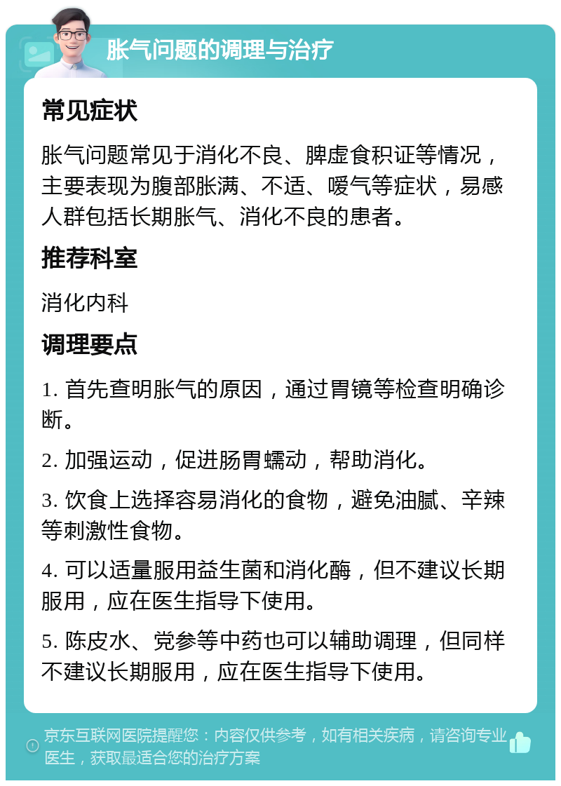 胀气问题的调理与治疗 常见症状 胀气问题常见于消化不良、脾虚食积证等情况，主要表现为腹部胀满、不适、嗳气等症状，易感人群包括长期胀气、消化不良的患者。 推荐科室 消化内科 调理要点 1. 首先查明胀气的原因，通过胃镜等检查明确诊断。 2. 加强运动，促进肠胃蠕动，帮助消化。 3. 饮食上选择容易消化的食物，避免油腻、辛辣等刺激性食物。 4. 可以适量服用益生菌和消化酶，但不建议长期服用，应在医生指导下使用。 5. 陈皮水、党参等中药也可以辅助调理，但同样不建议长期服用，应在医生指导下使用。