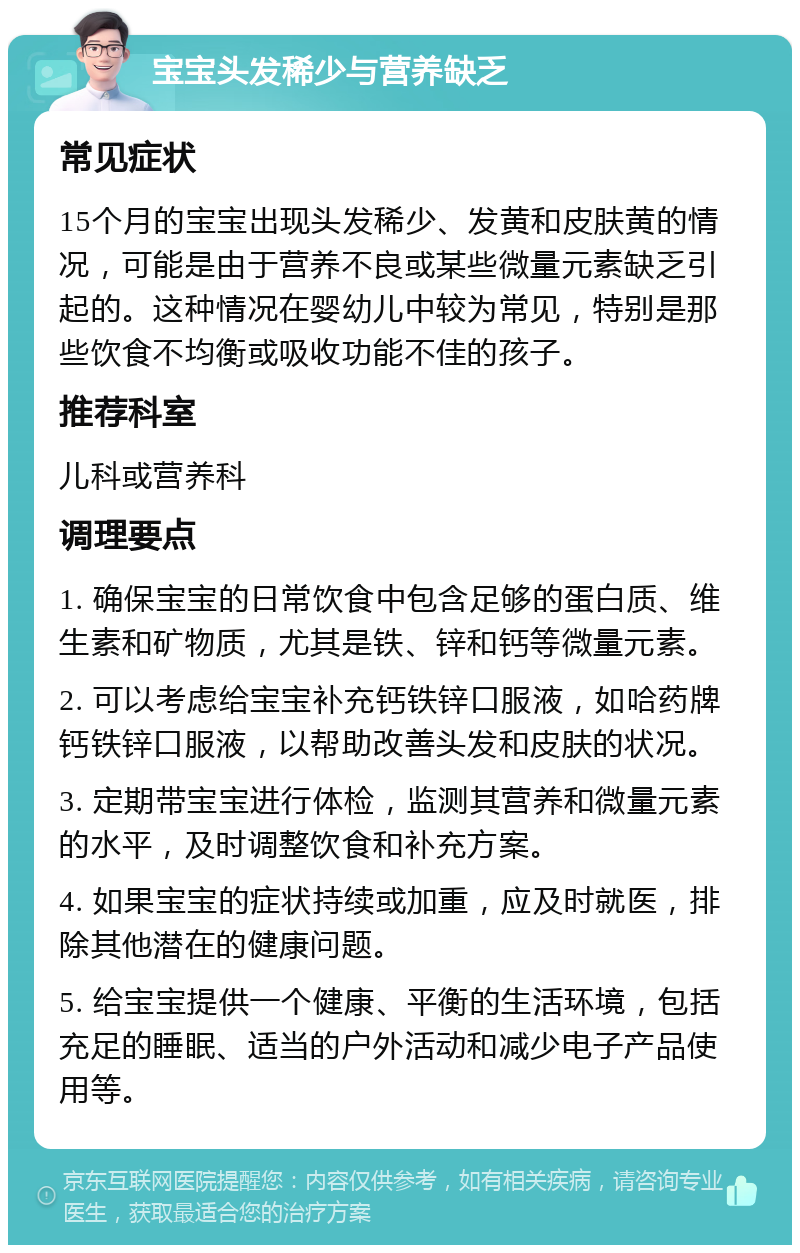 宝宝头发稀少与营养缺乏 常见症状 15个月的宝宝出现头发稀少、发黄和皮肤黄的情况，可能是由于营养不良或某些微量元素缺乏引起的。这种情况在婴幼儿中较为常见，特别是那些饮食不均衡或吸收功能不佳的孩子。 推荐科室 儿科或营养科 调理要点 1. 确保宝宝的日常饮食中包含足够的蛋白质、维生素和矿物质，尤其是铁、锌和钙等微量元素。 2. 可以考虑给宝宝补充钙铁锌口服液，如哈药牌钙铁锌口服液，以帮助改善头发和皮肤的状况。 3. 定期带宝宝进行体检，监测其营养和微量元素的水平，及时调整饮食和补充方案。 4. 如果宝宝的症状持续或加重，应及时就医，排除其他潜在的健康问题。 5. 给宝宝提供一个健康、平衡的生活环境，包括充足的睡眠、适当的户外活动和减少电子产品使用等。