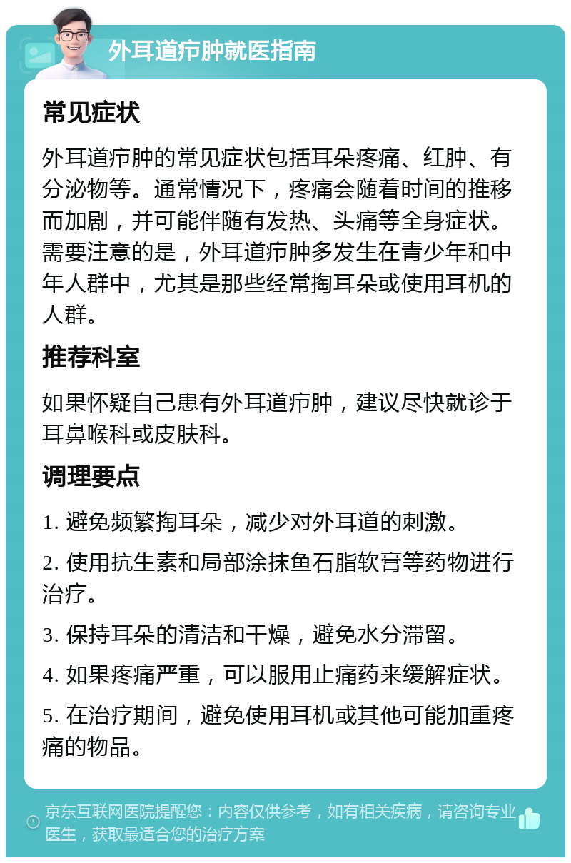 外耳道疖肿就医指南 常见症状 外耳道疖肿的常见症状包括耳朵疼痛、红肿、有分泌物等。通常情况下，疼痛会随着时间的推移而加剧，并可能伴随有发热、头痛等全身症状。需要注意的是，外耳道疖肿多发生在青少年和中年人群中，尤其是那些经常掏耳朵或使用耳机的人群。 推荐科室 如果怀疑自己患有外耳道疖肿，建议尽快就诊于耳鼻喉科或皮肤科。 调理要点 1. 避免频繁掏耳朵，减少对外耳道的刺激。 2. 使用抗生素和局部涂抹鱼石脂软膏等药物进行治疗。 3. 保持耳朵的清洁和干燥，避免水分滞留。 4. 如果疼痛严重，可以服用止痛药来缓解症状。 5. 在治疗期间，避免使用耳机或其他可能加重疼痛的物品。