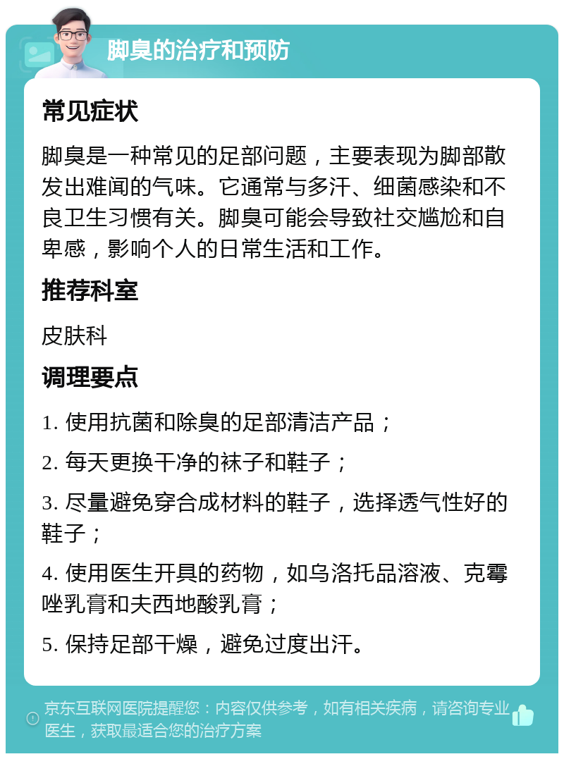 脚臭的治疗和预防 常见症状 脚臭是一种常见的足部问题，主要表现为脚部散发出难闻的气味。它通常与多汗、细菌感染和不良卫生习惯有关。脚臭可能会导致社交尴尬和自卑感，影响个人的日常生活和工作。 推荐科室 皮肤科 调理要点 1. 使用抗菌和除臭的足部清洁产品； 2. 每天更换干净的袜子和鞋子； 3. 尽量避免穿合成材料的鞋子，选择透气性好的鞋子； 4. 使用医生开具的药物，如乌洛托品溶液、克霉唑乳膏和夫西地酸乳膏； 5. 保持足部干燥，避免过度出汗。