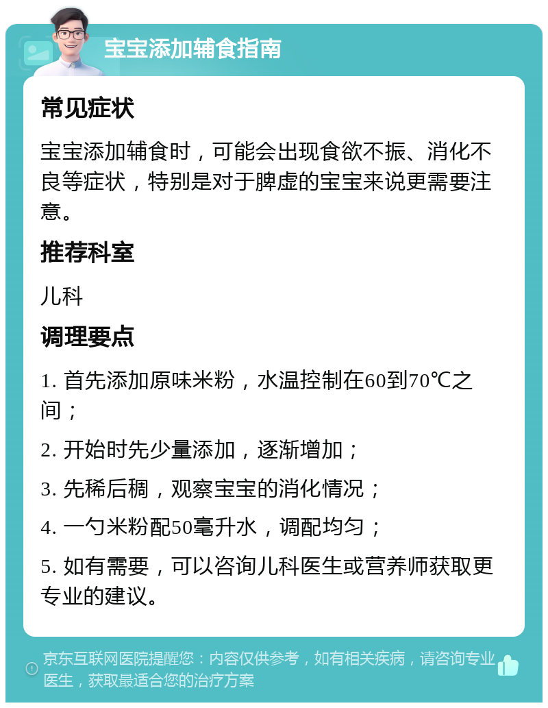 宝宝添加辅食指南 常见症状 宝宝添加辅食时，可能会出现食欲不振、消化不良等症状，特别是对于脾虚的宝宝来说更需要注意。 推荐科室 儿科 调理要点 1. 首先添加原味米粉，水温控制在60到70℃之间； 2. 开始时先少量添加，逐渐增加； 3. 先稀后稠，观察宝宝的消化情况； 4. 一勺米粉配50毫升水，调配均匀； 5. 如有需要，可以咨询儿科医生或营养师获取更专业的建议。