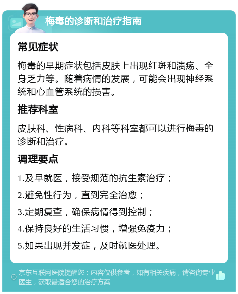 梅毒的诊断和治疗指南 常见症状 梅毒的早期症状包括皮肤上出现红斑和溃疡、全身乏力等。随着病情的发展，可能会出现神经系统和心血管系统的损害。 推荐科室 皮肤科、性病科、内科等科室都可以进行梅毒的诊断和治疗。 调理要点 1.及早就医，接受规范的抗生素治疗； 2.避免性行为，直到完全治愈； 3.定期复查，确保病情得到控制； 4.保持良好的生活习惯，增强免疫力； 5.如果出现并发症，及时就医处理。