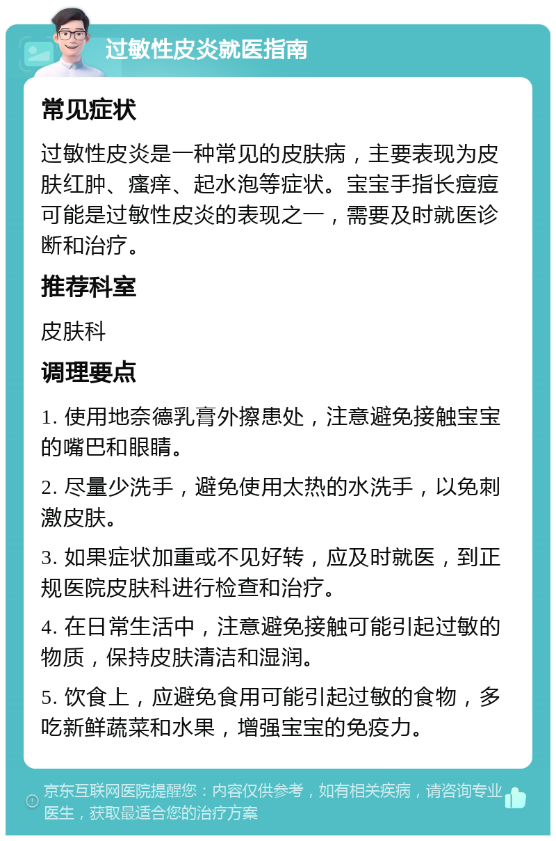 过敏性皮炎就医指南 常见症状 过敏性皮炎是一种常见的皮肤病，主要表现为皮肤红肿、瘙痒、起水泡等症状。宝宝手指长痘痘可能是过敏性皮炎的表现之一，需要及时就医诊断和治疗。 推荐科室 皮肤科 调理要点 1. 使用地奈德乳膏外擦患处，注意避免接触宝宝的嘴巴和眼睛。 2. 尽量少洗手，避免使用太热的水洗手，以免刺激皮肤。 3. 如果症状加重或不见好转，应及时就医，到正规医院皮肤科进行检查和治疗。 4. 在日常生活中，注意避免接触可能引起过敏的物质，保持皮肤清洁和湿润。 5. 饮食上，应避免食用可能引起过敏的食物，多吃新鲜蔬菜和水果，增强宝宝的免疫力。