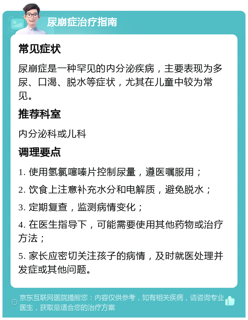 尿崩症治疗指南 常见症状 尿崩症是一种罕见的内分泌疾病，主要表现为多尿、口渴、脱水等症状，尤其在儿童中较为常见。 推荐科室 内分泌科或儿科 调理要点 1. 使用氢氯噻嗪片控制尿量，遵医嘱服用； 2. 饮食上注意补充水分和电解质，避免脱水； 3. 定期复查，监测病情变化； 4. 在医生指导下，可能需要使用其他药物或治疗方法； 5. 家长应密切关注孩子的病情，及时就医处理并发症或其他问题。