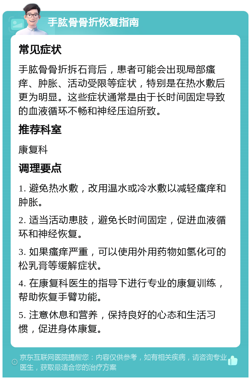 手肱骨骨折恢复指南 常见症状 手肱骨骨折拆石膏后，患者可能会出现局部瘙痒、肿胀、活动受限等症状，特别是在热水敷后更为明显。这些症状通常是由于长时间固定导致的血液循环不畅和神经压迫所致。 推荐科室 康复科 调理要点 1. 避免热水敷，改用温水或冷水敷以减轻瘙痒和肿胀。 2. 适当活动患肢，避免长时间固定，促进血液循环和神经恢复。 3. 如果瘙痒严重，可以使用外用药物如氢化可的松乳膏等缓解症状。 4. 在康复科医生的指导下进行专业的康复训练，帮助恢复手臂功能。 5. 注意休息和营养，保持良好的心态和生活习惯，促进身体康复。