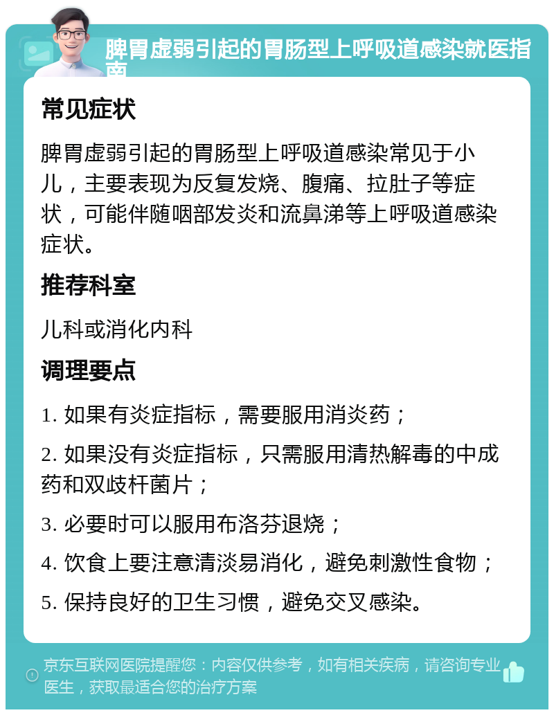 脾胃虚弱引起的胃肠型上呼吸道感染就医指南 常见症状 脾胃虚弱引起的胃肠型上呼吸道感染常见于小儿，主要表现为反复发烧、腹痛、拉肚子等症状，可能伴随咽部发炎和流鼻涕等上呼吸道感染症状。 推荐科室 儿科或消化内科 调理要点 1. 如果有炎症指标，需要服用消炎药； 2. 如果没有炎症指标，只需服用清热解毒的中成药和双歧杆菌片； 3. 必要时可以服用布洛芬退烧； 4. 饮食上要注意清淡易消化，避免刺激性食物； 5. 保持良好的卫生习惯，避免交叉感染。