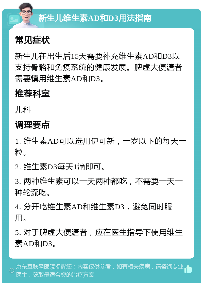 新生儿维生素AD和D3用法指南 常见症状 新生儿在出生后15天需要补充维生素AD和D3以支持骨骼和免疫系统的健康发展。脾虚大便溏者需要慎用维生素AD和D3。 推荐科室 儿科 调理要点 1. 维生素AD可以选用伊可新，一岁以下的每天一粒。 2. 维生素D3每天1滴即可。 3. 两种维生素可以一天两种都吃，不需要一天一种轮流吃。 4. 分开吃维生素AD和维生素D3，避免同时服用。 5. 对于脾虚大便溏者，应在医生指导下使用维生素AD和D3。