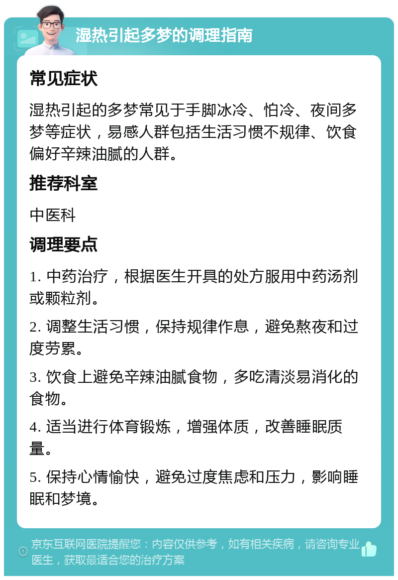 湿热引起多梦的调理指南 常见症状 湿热引起的多梦常见于手脚冰冷、怕冷、夜间多梦等症状，易感人群包括生活习惯不规律、饮食偏好辛辣油腻的人群。 推荐科室 中医科 调理要点 1. 中药治疗，根据医生开具的处方服用中药汤剂或颗粒剂。 2. 调整生活习惯，保持规律作息，避免熬夜和过度劳累。 3. 饮食上避免辛辣油腻食物，多吃清淡易消化的食物。 4. 适当进行体育锻炼，增强体质，改善睡眠质量。 5. 保持心情愉快，避免过度焦虑和压力，影响睡眠和梦境。