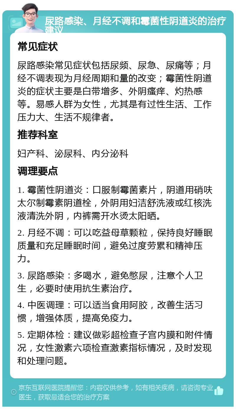 尿路感染、月经不调和霉菌性阴道炎的治疗建议 常见症状 尿路感染常见症状包括尿频、尿急、尿痛等；月经不调表现为月经周期和量的改变；霉菌性阴道炎的症状主要是白带增多、外阴瘙痒、灼热感等。易感人群为女性，尤其是有过性生活、工作压力大、生活不规律者。 推荐科室 妇产科、泌尿科、内分泌科 调理要点 1. 霉菌性阴道炎：口服制霉菌素片，阴道用硝呋太尔制霉素阴道栓，外阴用妇洁舒洗液或红核洗液清洗外阴，内裤需开水烫太阳晒。 2. 月经不调：可以吃益母草颗粒，保持良好睡眠质量和充足睡眠时间，避免过度劳累和精神压力。 3. 尿路感染：多喝水，避免憋尿，注意个人卫生，必要时使用抗生素治疗。 4. 中医调理：可以适当食用阿胶，改善生活习惯，增强体质，提高免疫力。 5. 定期体检：建议做彩超检查子宫内膜和附件情况，女性激素六项检查激素指标情况，及时发现和处理问题。