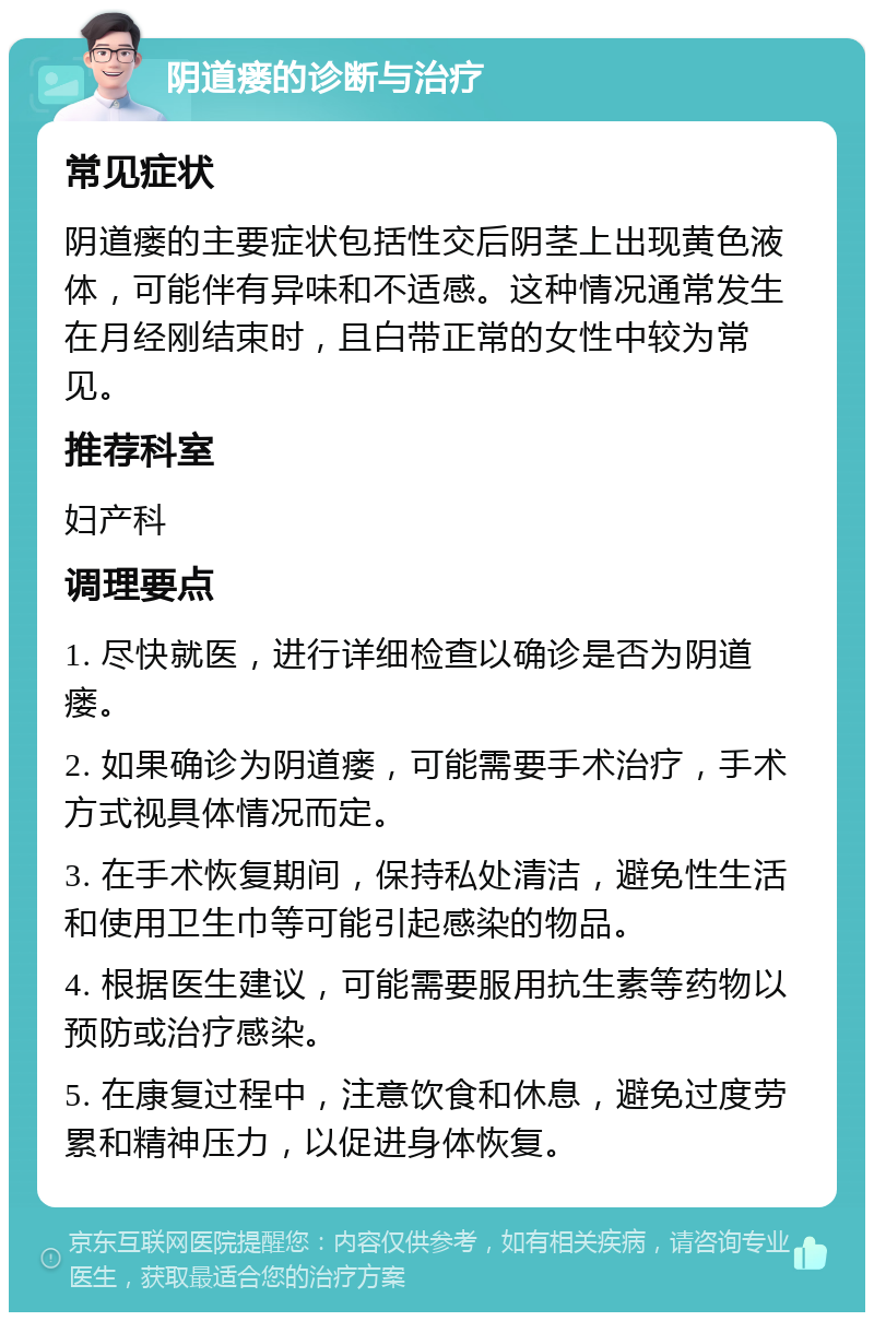 阴道瘘的诊断与治疗 常见症状 阴道瘘的主要症状包括性交后阴茎上出现黄色液体，可能伴有异味和不适感。这种情况通常发生在月经刚结束时，且白带正常的女性中较为常见。 推荐科室 妇产科 调理要点 1. 尽快就医，进行详细检查以确诊是否为阴道瘘。 2. 如果确诊为阴道瘘，可能需要手术治疗，手术方式视具体情况而定。 3. 在手术恢复期间，保持私处清洁，避免性生活和使用卫生巾等可能引起感染的物品。 4. 根据医生建议，可能需要服用抗生素等药物以预防或治疗感染。 5. 在康复过程中，注意饮食和休息，避免过度劳累和精神压力，以促进身体恢复。