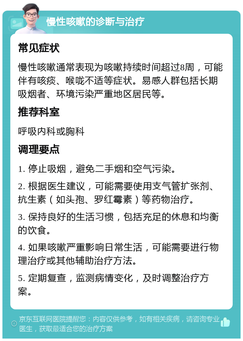 慢性咳嗽的诊断与治疗 常见症状 慢性咳嗽通常表现为咳嗽持续时间超过8周，可能伴有咳痰、喉咙不适等症状。易感人群包括长期吸烟者、环境污染严重地区居民等。 推荐科室 呼吸内科或胸科 调理要点 1. 停止吸烟，避免二手烟和空气污染。 2. 根据医生建议，可能需要使用支气管扩张剂、抗生素（如头孢、罗红霉素）等药物治疗。 3. 保持良好的生活习惯，包括充足的休息和均衡的饮食。 4. 如果咳嗽严重影响日常生活，可能需要进行物理治疗或其他辅助治疗方法。 5. 定期复查，监测病情变化，及时调整治疗方案。