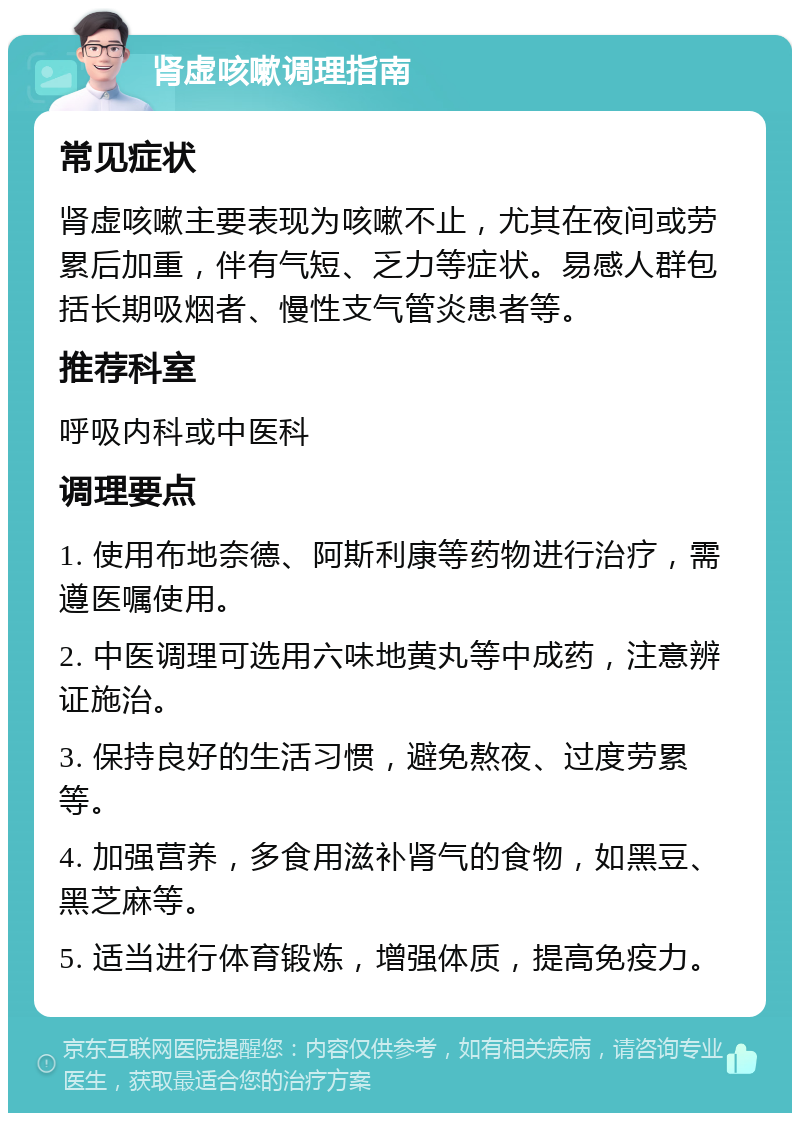 肾虚咳嗽调理指南 常见症状 肾虚咳嗽主要表现为咳嗽不止，尤其在夜间或劳累后加重，伴有气短、乏力等症状。易感人群包括长期吸烟者、慢性支气管炎患者等。 推荐科室 呼吸内科或中医科 调理要点 1. 使用布地奈德、阿斯利康等药物进行治疗，需遵医嘱使用。 2. 中医调理可选用六味地黄丸等中成药，注意辨证施治。 3. 保持良好的生活习惯，避免熬夜、过度劳累等。 4. 加强营养，多食用滋补肾气的食物，如黑豆、黑芝麻等。 5. 适当进行体育锻炼，增强体质，提高免疫力。