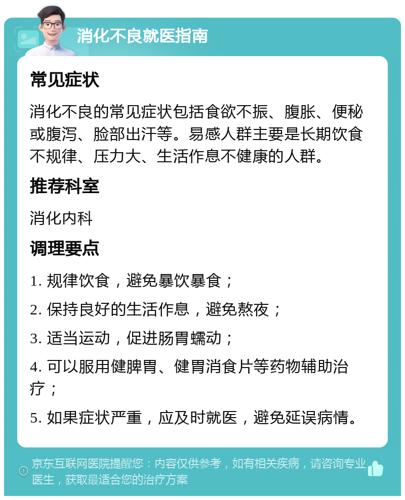 消化不良就医指南 常见症状 消化不良的常见症状包括食欲不振、腹胀、便秘或腹泻、脸部出汗等。易感人群主要是长期饮食不规律、压力大、生活作息不健康的人群。 推荐科室 消化内科 调理要点 1. 规律饮食，避免暴饮暴食； 2. 保持良好的生活作息，避免熬夜； 3. 适当运动，促进肠胃蠕动； 4. 可以服用健脾胃、健胃消食片等药物辅助治疗； 5. 如果症状严重，应及时就医，避免延误病情。