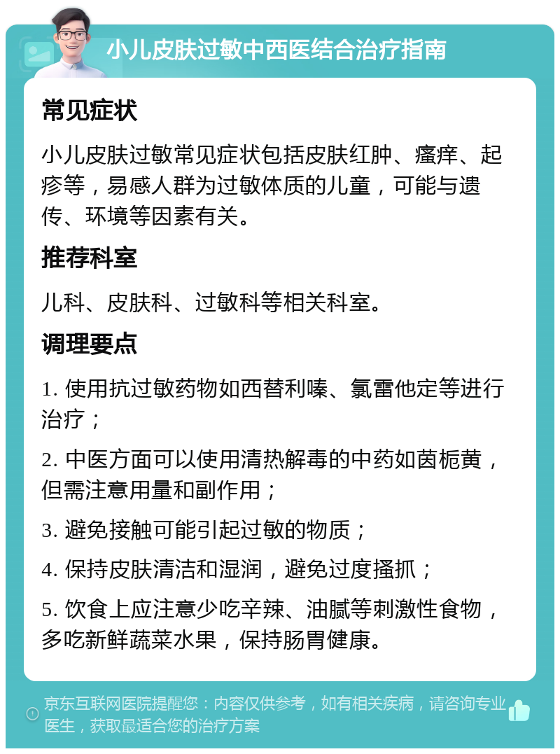 小儿皮肤过敏中西医结合治疗指南 常见症状 小儿皮肤过敏常见症状包括皮肤红肿、瘙痒、起疹等，易感人群为过敏体质的儿童，可能与遗传、环境等因素有关。 推荐科室 儿科、皮肤科、过敏科等相关科室。 调理要点 1. 使用抗过敏药物如西替利嗪、氯雷他定等进行治疗； 2. 中医方面可以使用清热解毒的中药如茵栀黄，但需注意用量和副作用； 3. 避免接触可能引起过敏的物质； 4. 保持皮肤清洁和湿润，避免过度搔抓； 5. 饮食上应注意少吃辛辣、油腻等刺激性食物，多吃新鲜蔬菜水果，保持肠胃健康。