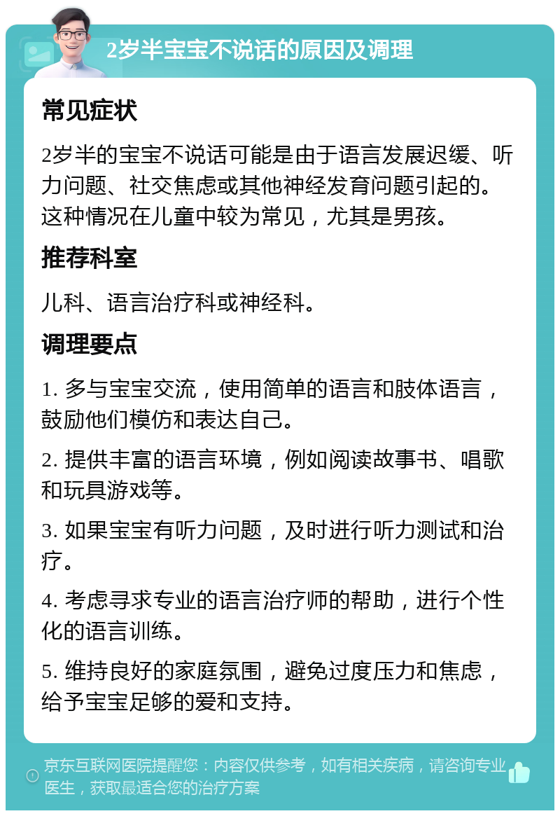 2岁半宝宝不说话的原因及调理 常见症状 2岁半的宝宝不说话可能是由于语言发展迟缓、听力问题、社交焦虑或其他神经发育问题引起的。这种情况在儿童中较为常见，尤其是男孩。 推荐科室 儿科、语言治疗科或神经科。 调理要点 1. 多与宝宝交流，使用简单的语言和肢体语言，鼓励他们模仿和表达自己。 2. 提供丰富的语言环境，例如阅读故事书、唱歌和玩具游戏等。 3. 如果宝宝有听力问题，及时进行听力测试和治疗。 4. 考虑寻求专业的语言治疗师的帮助，进行个性化的语言训练。 5. 维持良好的家庭氛围，避免过度压力和焦虑，给予宝宝足够的爱和支持。