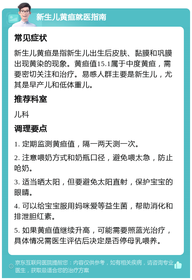 新生儿黄疸就医指南 常见症状 新生儿黄疸是指新生儿出生后皮肤、黏膜和巩膜出现黄染的现象。黄疸值15.1属于中度黄疸，需要密切关注和治疗。易感人群主要是新生儿，尤其是早产儿和低体重儿。 推荐科室 儿科 调理要点 1. 定期监测黄疸值，隔一两天测一次。 2. 注意喂奶方式和奶瓶口径，避免喂太急，防止呛奶。 3. 适当晒太阳，但要避免太阳直射，保护宝宝的眼睛。 4. 可以给宝宝服用妈咪爱等益生菌，帮助消化和排泄胆红素。 5. 如果黄疸值继续升高，可能需要照蓝光治疗，具体情况需医生评估后决定是否停母乳喂养。