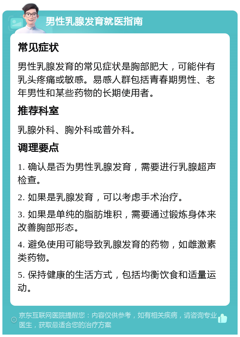 男性乳腺发育就医指南 常见症状 男性乳腺发育的常见症状是胸部肥大，可能伴有乳头疼痛或敏感。易感人群包括青春期男性、老年男性和某些药物的长期使用者。 推荐科室 乳腺外科、胸外科或普外科。 调理要点 1. 确认是否为男性乳腺发育，需要进行乳腺超声检查。 2. 如果是乳腺发育，可以考虑手术治疗。 3. 如果是单纯的脂肪堆积，需要通过锻炼身体来改善胸部形态。 4. 避免使用可能导致乳腺发育的药物，如雌激素类药物。 5. 保持健康的生活方式，包括均衡饮食和适量运动。