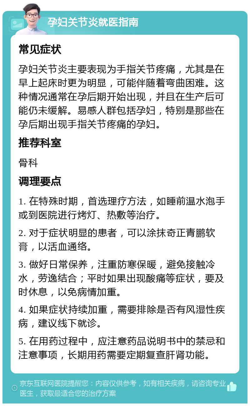 孕妇关节炎就医指南 常见症状 孕妇关节炎主要表现为手指关节疼痛，尤其是在早上起床时更为明显，可能伴随着弯曲困难。这种情况通常在孕后期开始出现，并且在生产后可能仍未缓解。易感人群包括孕妇，特别是那些在孕后期出现手指关节疼痛的孕妇。 推荐科室 骨科 调理要点 1. 在特殊时期，首选理疗方法，如睡前温水泡手或到医院进行烤灯、热敷等治疗。 2. 对于症状明显的患者，可以涂抹奇正青鹏软膏，以活血通络。 3. 做好日常保养，注重防寒保暖，避免接触冷水，劳逸结合；平时如果出现酸痛等症状，要及时休息，以免病情加重。 4. 如果症状持续加重，需要排除是否有风湿性疾病，建议线下就诊。 5. 在用药过程中，应注意药品说明书中的禁忌和注意事项，长期用药需要定期复查肝肾功能。