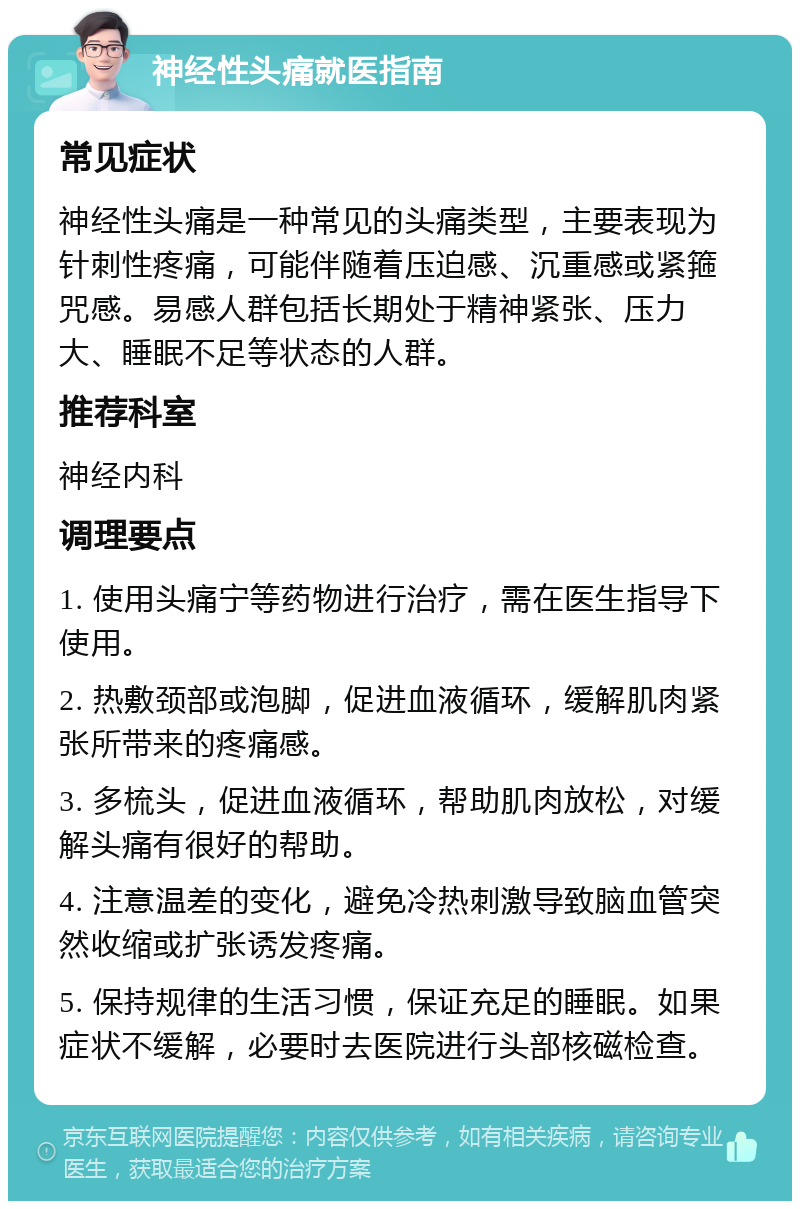 神经性头痛就医指南 常见症状 神经性头痛是一种常见的头痛类型，主要表现为针刺性疼痛，可能伴随着压迫感、沉重感或紧箍咒感。易感人群包括长期处于精神紧张、压力大、睡眠不足等状态的人群。 推荐科室 神经内科 调理要点 1. 使用头痛宁等药物进行治疗，需在医生指导下使用。 2. 热敷颈部或泡脚，促进血液循环，缓解肌肉紧张所带来的疼痛感。 3. 多梳头，促进血液循环，帮助肌肉放松，对缓解头痛有很好的帮助。 4. 注意温差的变化，避免冷热刺激导致脑血管突然收缩或扩张诱发疼痛。 5. 保持规律的生活习惯，保证充足的睡眠。如果症状不缓解，必要时去医院进行头部核磁检查。