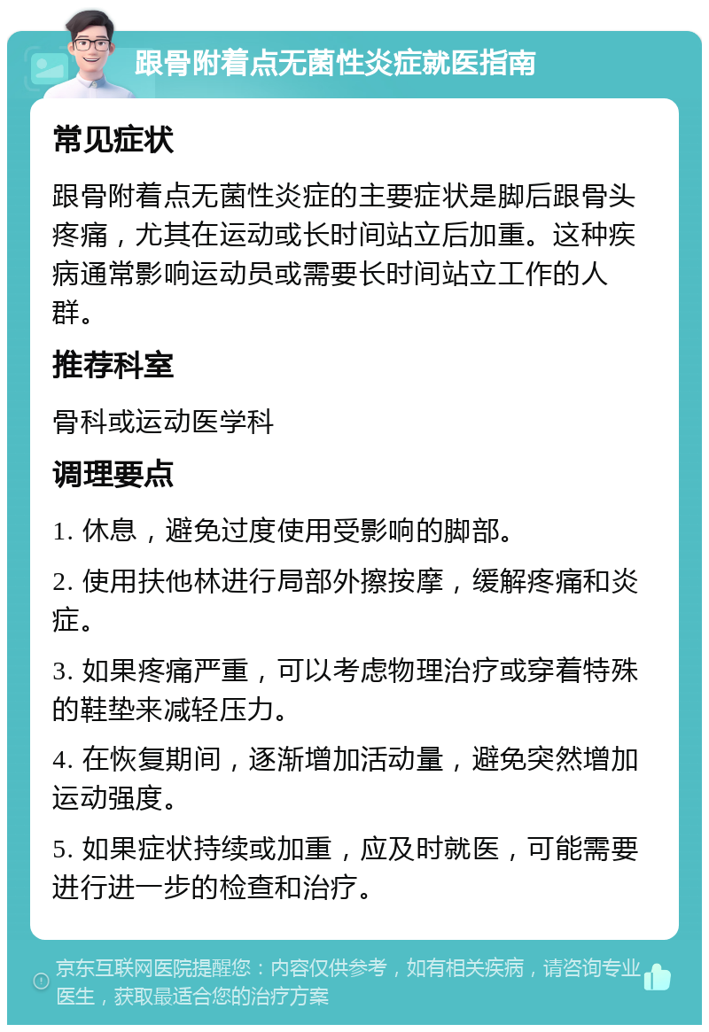 跟骨附着点无菌性炎症就医指南 常见症状 跟骨附着点无菌性炎症的主要症状是脚后跟骨头疼痛，尤其在运动或长时间站立后加重。这种疾病通常影响运动员或需要长时间站立工作的人群。 推荐科室 骨科或运动医学科 调理要点 1. 休息，避免过度使用受影响的脚部。 2. 使用扶他林进行局部外擦按摩，缓解疼痛和炎症。 3. 如果疼痛严重，可以考虑物理治疗或穿着特殊的鞋垫来减轻压力。 4. 在恢复期间，逐渐增加活动量，避免突然增加运动强度。 5. 如果症状持续或加重，应及时就医，可能需要进行进一步的检查和治疗。