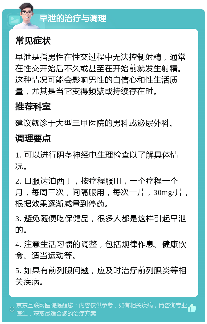 早泄的治疗与调理 常见症状 早泄是指男性在性交过程中无法控制射精，通常在性交开始后不久或甚至在开始前就发生射精。这种情况可能会影响男性的自信心和性生活质量，尤其是当它变得频繁或持续存在时。 推荐科室 建议就诊于大型三甲医院的男科或泌尿外科。 调理要点 1. 可以进行阴茎神经电生理检查以了解具体情况。 2. 口服达泊西丁，按疗程服用，一个疗程一个月，每周三次，间隔服用，每次一片，30mg/片，根据效果逐渐减量到停药。 3. 避免随便吃保健品，很多人都是这样引起早泄的。 4. 注意生活习惯的调整，包括规律作息、健康饮食、适当运动等。 5. 如果有前列腺问题，应及时治疗前列腺炎等相关疾病。