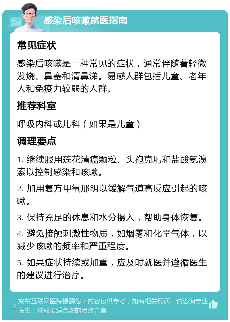 感染后咳嗽就医指南 常见症状 感染后咳嗽是一种常见的症状，通常伴随着轻微发烧、鼻塞和清鼻涕。易感人群包括儿童、老年人和免疫力较弱的人群。 推荐科室 呼吸内科或儿科（如果是儿童） 调理要点 1. 继续服用莲花清瘟颗粒、头孢克肟和盐酸氨溴索以控制感染和咳嗽。 2. 加用复方甲氧那明以缓解气道高反应引起的咳嗽。 3. 保持充足的休息和水分摄入，帮助身体恢复。 4. 避免接触刺激性物质，如烟雾和化学气体，以减少咳嗽的频率和严重程度。 5. 如果症状持续或加重，应及时就医并遵循医生的建议进行治疗。