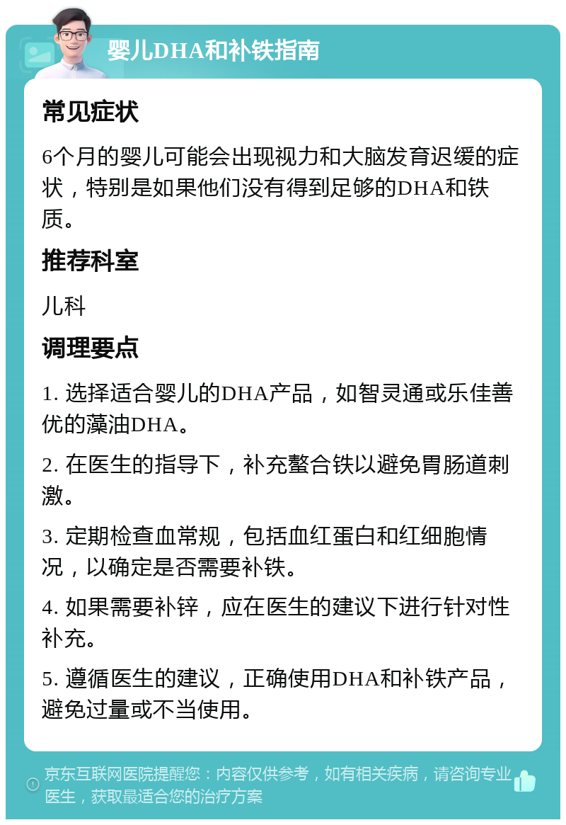 婴儿DHA和补铁指南 常见症状 6个月的婴儿可能会出现视力和大脑发育迟缓的症状，特别是如果他们没有得到足够的DHA和铁质。 推荐科室 儿科 调理要点 1. 选择适合婴儿的DHA产品，如智灵通或乐佳善优的藻油DHA。 2. 在医生的指导下，补充螯合铁以避免胃肠道刺激。 3. 定期检查血常规，包括血红蛋白和红细胞情况，以确定是否需要补铁。 4. 如果需要补锌，应在医生的建议下进行针对性补充。 5. 遵循医生的建议，正确使用DHA和补铁产品，避免过量或不当使用。