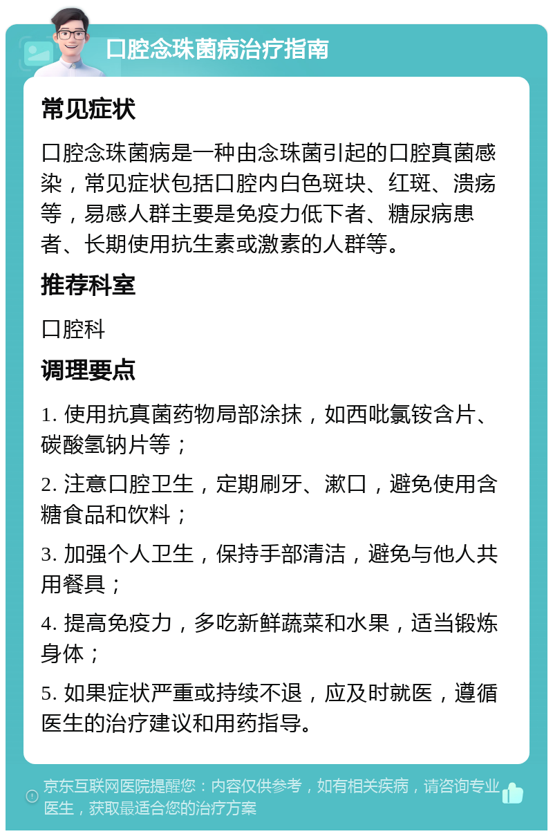 口腔念珠菌病治疗指南 常见症状 口腔念珠菌病是一种由念珠菌引起的口腔真菌感染，常见症状包括口腔内白色斑块、红斑、溃疡等，易感人群主要是免疫力低下者、糖尿病患者、长期使用抗生素或激素的人群等。 推荐科室 口腔科 调理要点 1. 使用抗真菌药物局部涂抹，如西吡氯铵含片、碳酸氢钠片等； 2. 注意口腔卫生，定期刷牙、漱口，避免使用含糖食品和饮料； 3. 加强个人卫生，保持手部清洁，避免与他人共用餐具； 4. 提高免疫力，多吃新鲜蔬菜和水果，适当锻炼身体； 5. 如果症状严重或持续不退，应及时就医，遵循医生的治疗建议和用药指导。