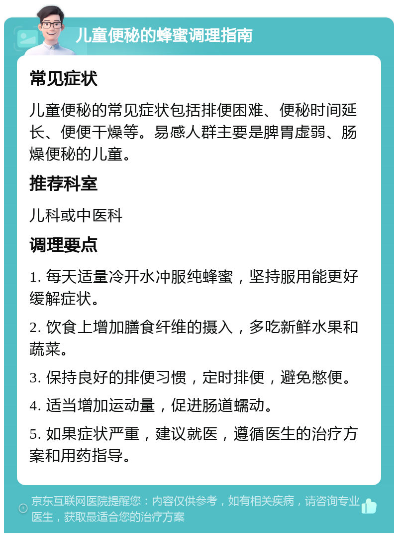 儿童便秘的蜂蜜调理指南 常见症状 儿童便秘的常见症状包括排便困难、便秘时间延长、便便干燥等。易感人群主要是脾胃虚弱、肠燥便秘的儿童。 推荐科室 儿科或中医科 调理要点 1. 每天适量冷开水冲服纯蜂蜜，坚持服用能更好缓解症状。 2. 饮食上增加膳食纤维的摄入，多吃新鲜水果和蔬菜。 3. 保持良好的排便习惯，定时排便，避免憋便。 4. 适当增加运动量，促进肠道蠕动。 5. 如果症状严重，建议就医，遵循医生的治疗方案和用药指导。