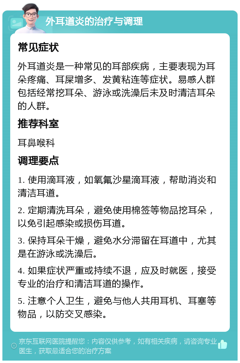 外耳道炎的治疗与调理 常见症状 外耳道炎是一种常见的耳部疾病，主要表现为耳朵疼痛、耳屎增多、发黄粘连等症状。易感人群包括经常挖耳朵、游泳或洗澡后未及时清洁耳朵的人群。 推荐科室 耳鼻喉科 调理要点 1. 使用滴耳液，如氧氟沙星滴耳液，帮助消炎和清洁耳道。 2. 定期清洗耳朵，避免使用棉签等物品挖耳朵，以免引起感染或损伤耳道。 3. 保持耳朵干燥，避免水分滞留在耳道中，尤其是在游泳或洗澡后。 4. 如果症状严重或持续不退，应及时就医，接受专业的治疗和清洁耳道的操作。 5. 注意个人卫生，避免与他人共用耳机、耳塞等物品，以防交叉感染。