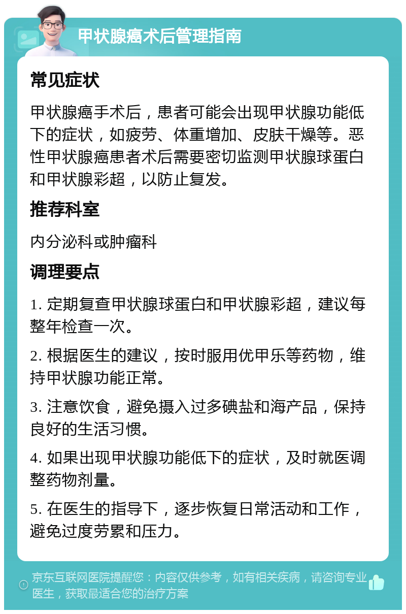 甲状腺癌术后管理指南 常见症状 甲状腺癌手术后，患者可能会出现甲状腺功能低下的症状，如疲劳、体重增加、皮肤干燥等。恶性甲状腺癌患者术后需要密切监测甲状腺球蛋白和甲状腺彩超，以防止复发。 推荐科室 内分泌科或肿瘤科 调理要点 1. 定期复查甲状腺球蛋白和甲状腺彩超，建议每整年检查一次。 2. 根据医生的建议，按时服用优甲乐等药物，维持甲状腺功能正常。 3. 注意饮食，避免摄入过多碘盐和海产品，保持良好的生活习惯。 4. 如果出现甲状腺功能低下的症状，及时就医调整药物剂量。 5. 在医生的指导下，逐步恢复日常活动和工作，避免过度劳累和压力。