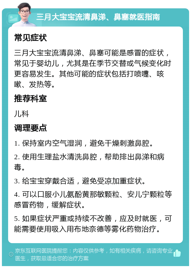 三月大宝宝流清鼻涕、鼻塞就医指南 常见症状 三月大宝宝流清鼻涕、鼻塞可能是感冒的症状，常见于婴幼儿，尤其是在季节交替或气候变化时更容易发生。其他可能的症状包括打喷嚏、咳嗽、发热等。 推荐科室 儿科 调理要点 1. 保持室内空气湿润，避免干燥刺激鼻腔。 2. 使用生理盐水清洗鼻腔，帮助排出鼻涕和病毒。 3. 给宝宝穿戴合适，避免受凉加重症状。 4. 可以口服小儿氨酚黄那敏颗粒、安儿宁颗粒等感冒药物，缓解症状。 5. 如果症状严重或持续不改善，应及时就医，可能需要使用吸入用布地奈德等雾化药物治疗。