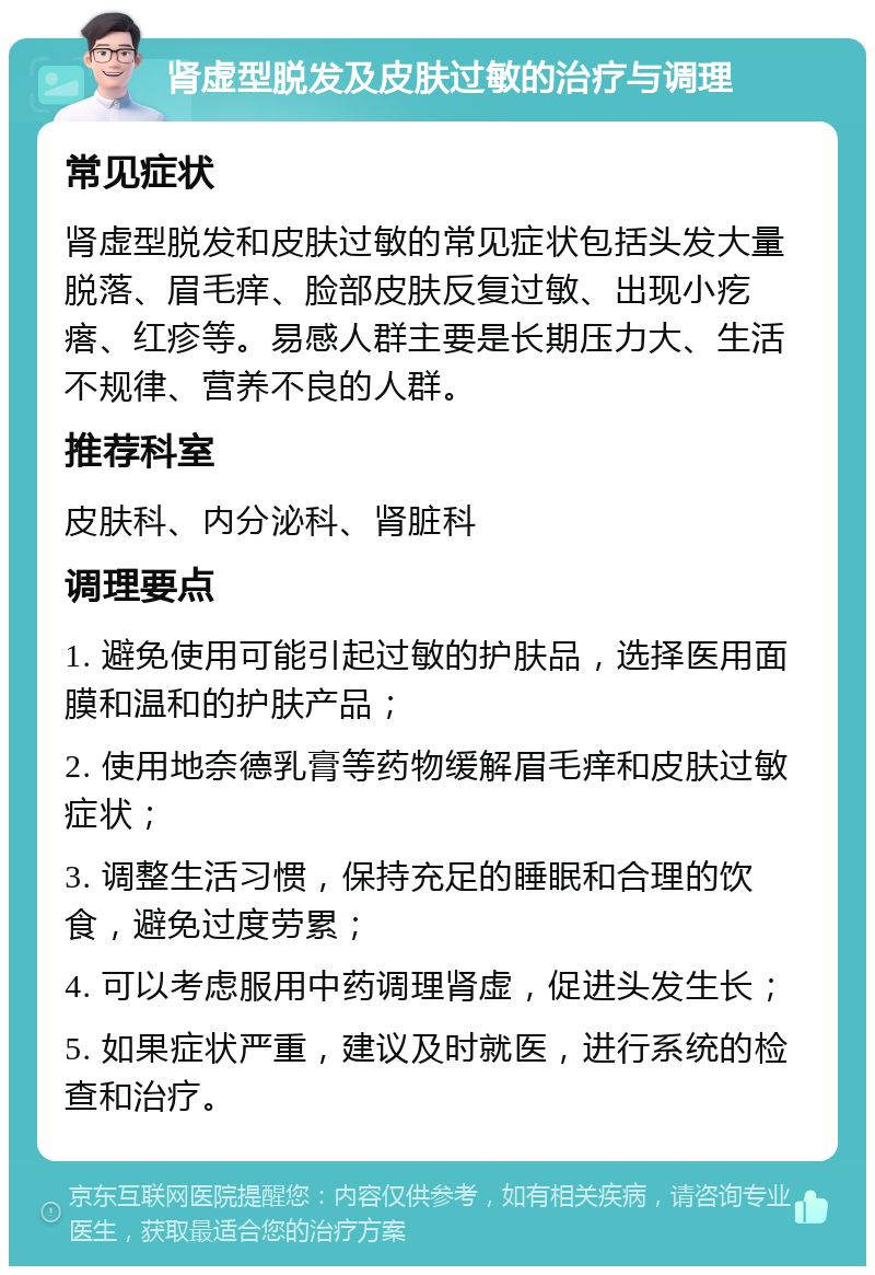 肾虚型脱发及皮肤过敏的治疗与调理 常见症状 肾虚型脱发和皮肤过敏的常见症状包括头发大量脱落、眉毛痒、脸部皮肤反复过敏、出现小疙瘩、红疹等。易感人群主要是长期压力大、生活不规律、营养不良的人群。 推荐科室 皮肤科、内分泌科、肾脏科 调理要点 1. 避免使用可能引起过敏的护肤品，选择医用面膜和温和的护肤产品； 2. 使用地奈德乳膏等药物缓解眉毛痒和皮肤过敏症状； 3. 调整生活习惯，保持充足的睡眠和合理的饮食，避免过度劳累； 4. 可以考虑服用中药调理肾虚，促进头发生长； 5. 如果症状严重，建议及时就医，进行系统的检查和治疗。