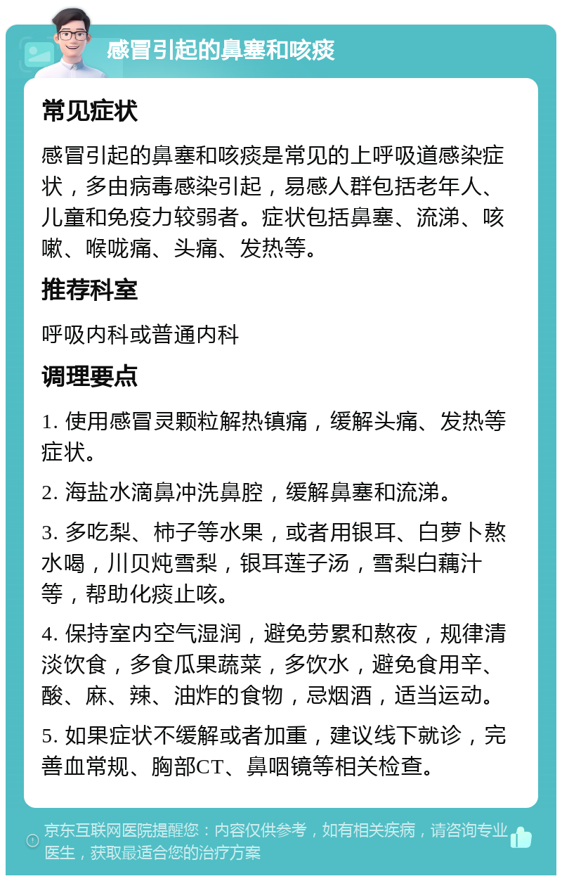 感冒引起的鼻塞和咳痰 常见症状 感冒引起的鼻塞和咳痰是常见的上呼吸道感染症状，多由病毒感染引起，易感人群包括老年人、儿童和免疫力较弱者。症状包括鼻塞、流涕、咳嗽、喉咙痛、头痛、发热等。 推荐科室 呼吸内科或普通内科 调理要点 1. 使用感冒灵颗粒解热镇痛，缓解头痛、发热等症状。 2. 海盐水滴鼻冲洗鼻腔，缓解鼻塞和流涕。 3. 多吃梨、柿子等水果，或者用银耳、白萝卜熬水喝，川贝炖雪梨，银耳莲子汤，雪梨白藕汁等，帮助化痰止咳。 4. 保持室内空气湿润，避免劳累和熬夜，规律清淡饮食，多食瓜果蔬菜，多饮水，避免食用辛、酸、麻、辣、油炸的食物，忌烟酒，适当运动。 5. 如果症状不缓解或者加重，建议线下就诊，完善血常规、胸部CT、鼻咽镜等相关检查。