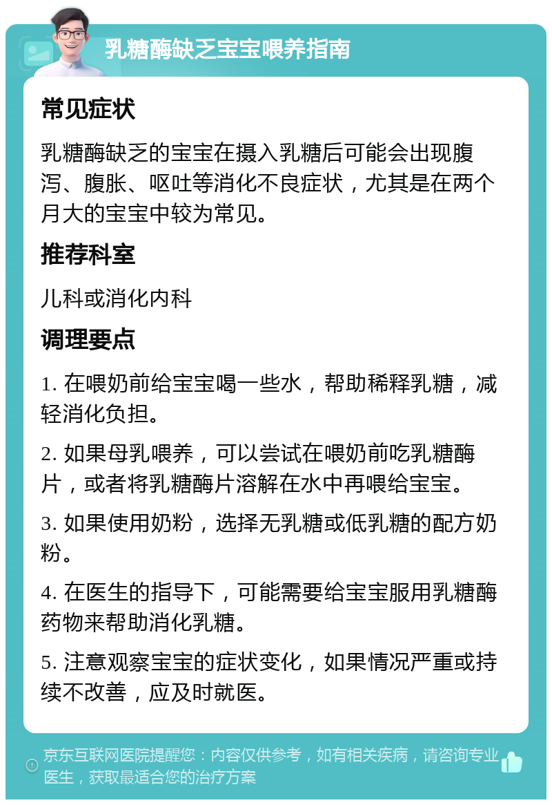 乳糖酶缺乏宝宝喂养指南 常见症状 乳糖酶缺乏的宝宝在摄入乳糖后可能会出现腹泻、腹胀、呕吐等消化不良症状，尤其是在两个月大的宝宝中较为常见。 推荐科室 儿科或消化内科 调理要点 1. 在喂奶前给宝宝喝一些水，帮助稀释乳糖，减轻消化负担。 2. 如果母乳喂养，可以尝试在喂奶前吃乳糖酶片，或者将乳糖酶片溶解在水中再喂给宝宝。 3. 如果使用奶粉，选择无乳糖或低乳糖的配方奶粉。 4. 在医生的指导下，可能需要给宝宝服用乳糖酶药物来帮助消化乳糖。 5. 注意观察宝宝的症状变化，如果情况严重或持续不改善，应及时就医。