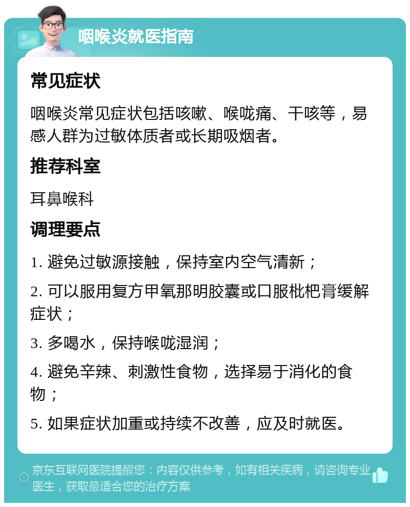 咽喉炎就医指南 常见症状 咽喉炎常见症状包括咳嗽、喉咙痛、干咳等，易感人群为过敏体质者或长期吸烟者。 推荐科室 耳鼻喉科 调理要点 1. 避免过敏源接触，保持室内空气清新； 2. 可以服用复方甲氧那明胶囊或口服枇杷膏缓解症状； 3. 多喝水，保持喉咙湿润； 4. 避免辛辣、刺激性食物，选择易于消化的食物； 5. 如果症状加重或持续不改善，应及时就医。