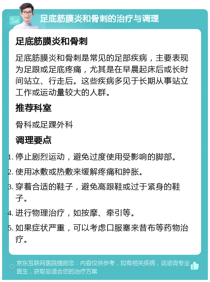 足底筋膜炎和骨刺的治疗与调理 足底筋膜炎和骨刺 足底筋膜炎和骨刺是常见的足部疾病，主要表现为足跟或足底疼痛，尤其是在早晨起床后或长时间站立、行走后。这些疾病多见于长期从事站立工作或运动量较大的人群。 推荐科室 骨科或足踝外科 调理要点 停止剧烈运动，避免过度使用受影响的脚部。 使用冰敷或热敷来缓解疼痛和肿胀。 穿着合适的鞋子，避免高跟鞋或过于紧身的鞋子。 进行物理治疗，如按摩、牵引等。 如果症状严重，可以考虑口服塞来昔布等药物治疗。