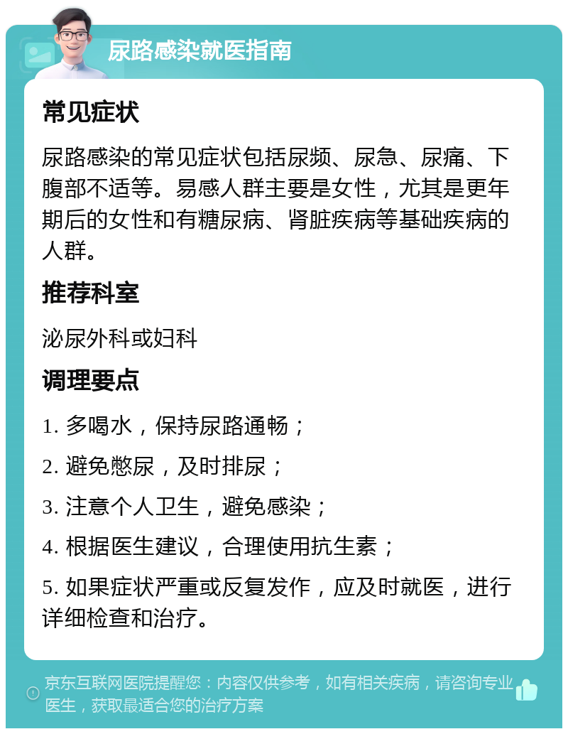 尿路感染就医指南 常见症状 尿路感染的常见症状包括尿频、尿急、尿痛、下腹部不适等。易感人群主要是女性，尤其是更年期后的女性和有糖尿病、肾脏疾病等基础疾病的人群。 推荐科室 泌尿外科或妇科 调理要点 1. 多喝水，保持尿路通畅； 2. 避免憋尿，及时排尿； 3. 注意个人卫生，避免感染； 4. 根据医生建议，合理使用抗生素； 5. 如果症状严重或反复发作，应及时就医，进行详细检查和治疗。