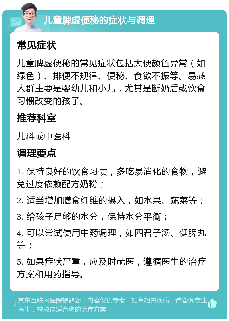 儿童脾虚便秘的症状与调理 常见症状 儿童脾虚便秘的常见症状包括大便颜色异常（如绿色）、排便不规律、便秘、食欲不振等。易感人群主要是婴幼儿和小儿，尤其是断奶后或饮食习惯改变的孩子。 推荐科室 儿科或中医科 调理要点 1. 保持良好的饮食习惯，多吃易消化的食物，避免过度依赖配方奶粉； 2. 适当增加膳食纤维的摄入，如水果、蔬菜等； 3. 给孩子足够的水分，保持水分平衡； 4. 可以尝试使用中药调理，如四君子汤、健脾丸等； 5. 如果症状严重，应及时就医，遵循医生的治疗方案和用药指导。