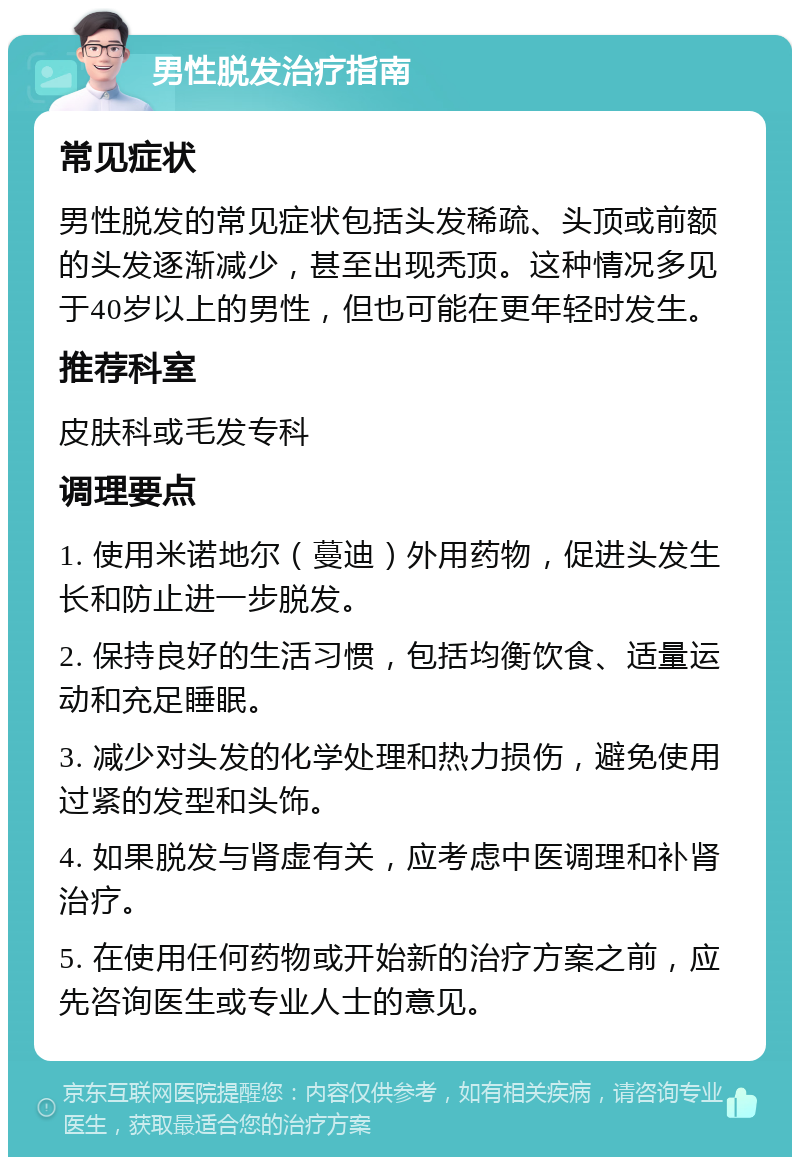 男性脱发治疗指南 常见症状 男性脱发的常见症状包括头发稀疏、头顶或前额的头发逐渐减少，甚至出现秃顶。这种情况多见于40岁以上的男性，但也可能在更年轻时发生。 推荐科室 皮肤科或毛发专科 调理要点 1. 使用米诺地尔（蔓迪）外用药物，促进头发生长和防止进一步脱发。 2. 保持良好的生活习惯，包括均衡饮食、适量运动和充足睡眠。 3. 减少对头发的化学处理和热力损伤，避免使用过紧的发型和头饰。 4. 如果脱发与肾虚有关，应考虑中医调理和补肾治疗。 5. 在使用任何药物或开始新的治疗方案之前，应先咨询医生或专业人士的意见。